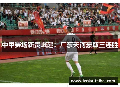 中甲赛场新贵崛起：广东天河豪取三连胜